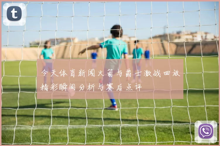 今天体育新闻火箭与爵士激战回放精彩瞬间分析与赛后点评