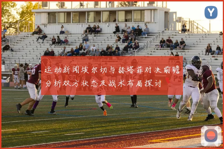 运动新闻埃尔切与赫塔菲对决前瞻分析双方状态及战术布局探讨