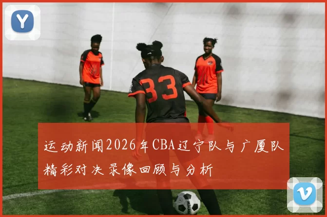 运动新闻2026年CBA辽宁队与广厦队精彩对决录像回顾与分析