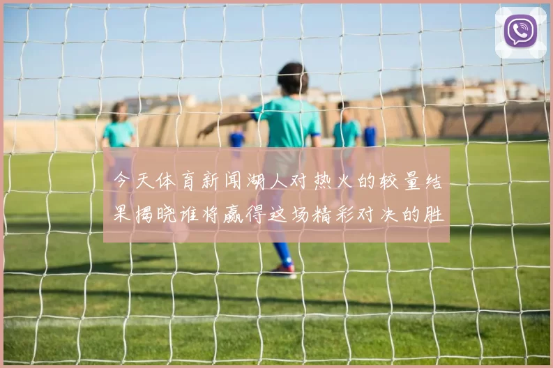 今天体育新闻湖人对热火的较量结果揭晓谁将赢得这场精彩对决的胜利