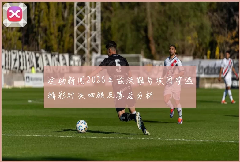 运动新闻2026年兹沃勒与埃因霍温精彩对决回顾及赛后分析